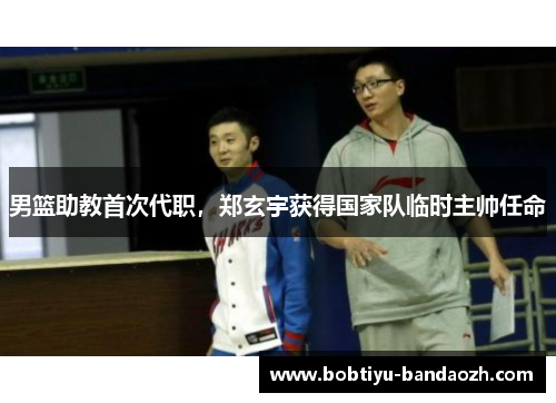 男篮助教首次代职，郑玄宇获得国家队临时主帅任命
