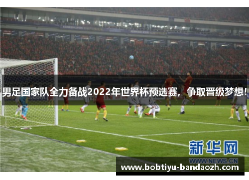 男足国家队全力备战2022年世界杯预选赛，争取晋级梦想！