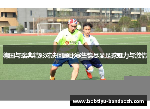 德国与瑞典精彩对决回顾比赛集锦尽显足球魅力与激情 德国与瑞典精彩对决回顾比赛集锦尽显足球魅力与激情